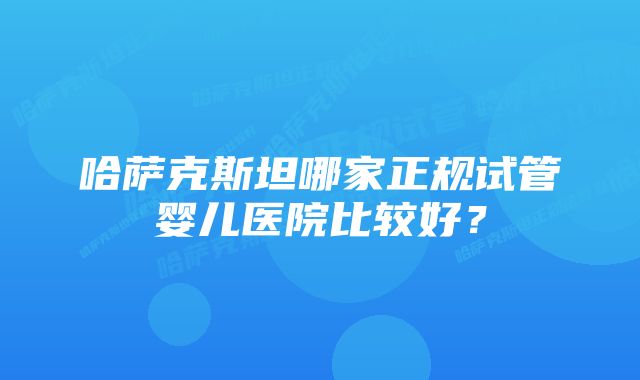 哈萨克斯坦哪家正规试管婴儿医院比较好？