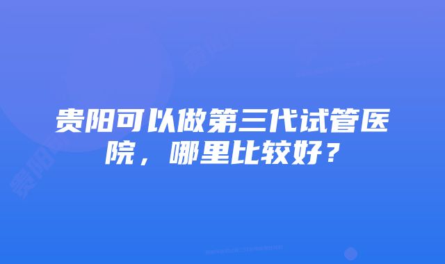 贵阳可以做第三代试管医院，哪里比较好？