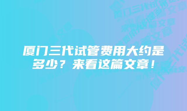 厦门三代试管费用大约是多少？来看这篇文章！