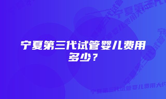 宁夏第三代试管婴儿费用多少？