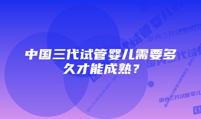 中国三代试管婴儿需要多久才能成熟？