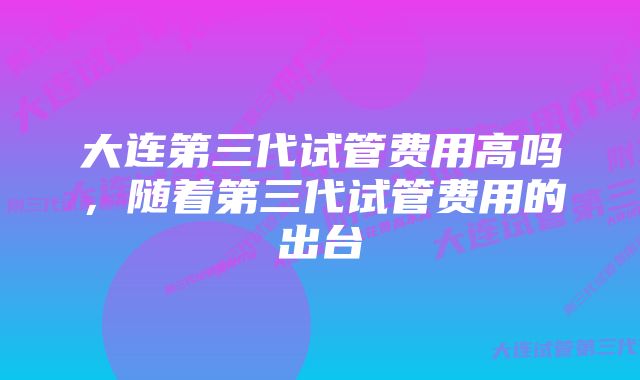 大连第三代试管费用高吗，随着第三代试管费用的出台