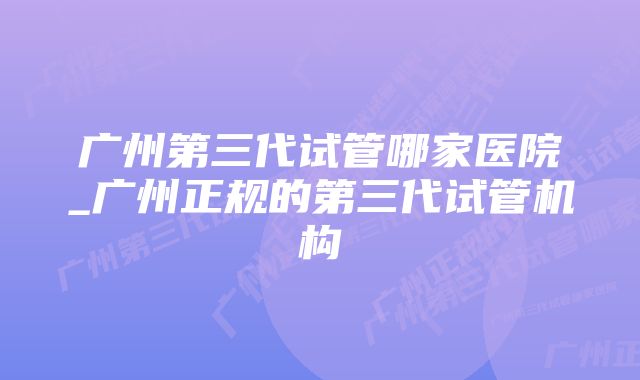 广州第三代试管哪家医院_广州正规的第三代试管机构