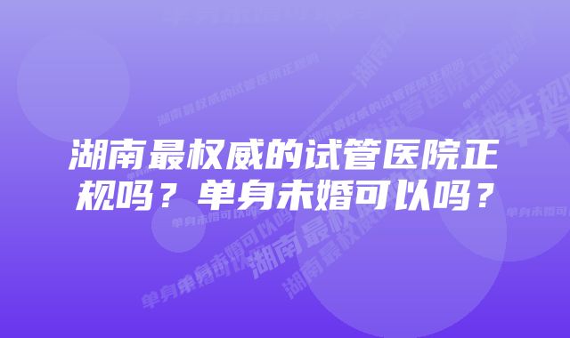 湖南最权威的试管医院正规吗？单身未婚可以吗？