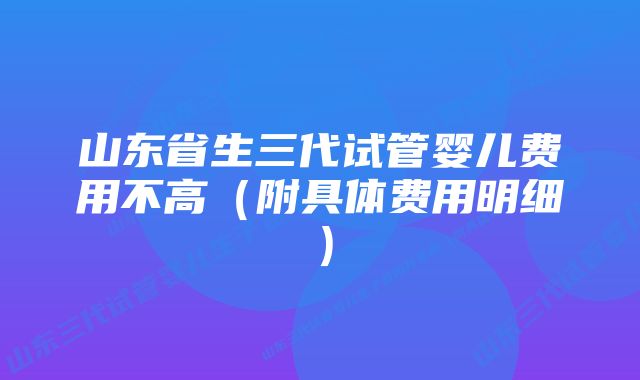 山东省生三代试管婴儿费用不高（附具体费用明细）