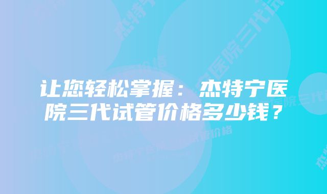 让您轻松掌握：杰特宁医院三代试管价格多少钱？