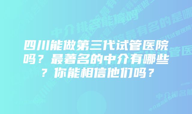 四川能做第三代试管医院吗？最著名的中介有哪些？你能相信他们吗？