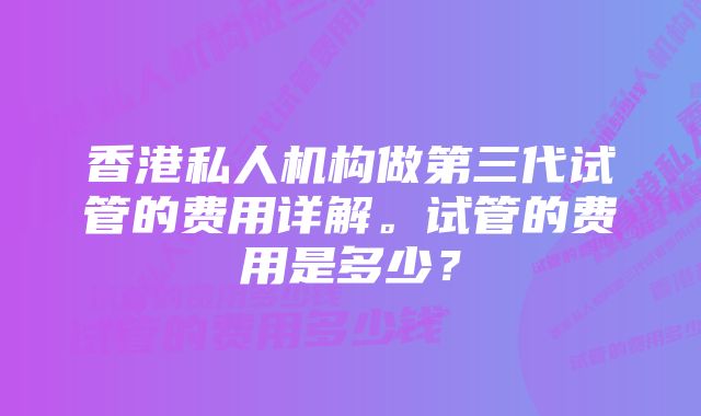 香港私人机构做第三代试管的费用详解。试管的费用是多少？