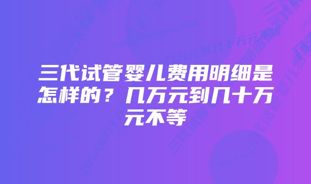 三代试管婴儿费用明细是怎样的？几万元到几十万元不等