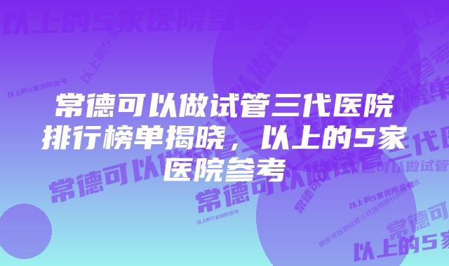 常德可以做试管三代医院排行榜单揭晓，以上的5家医院参考