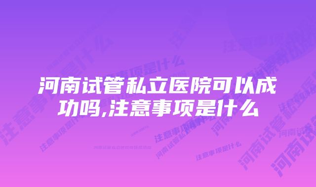 河南试管私立医院可以成功吗,注意事项是什么