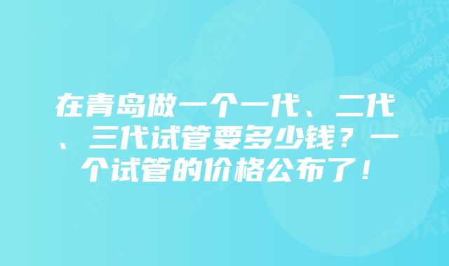 在青岛做一个一代、二代、三代试管要多少钱？一个试管的价格公布了！