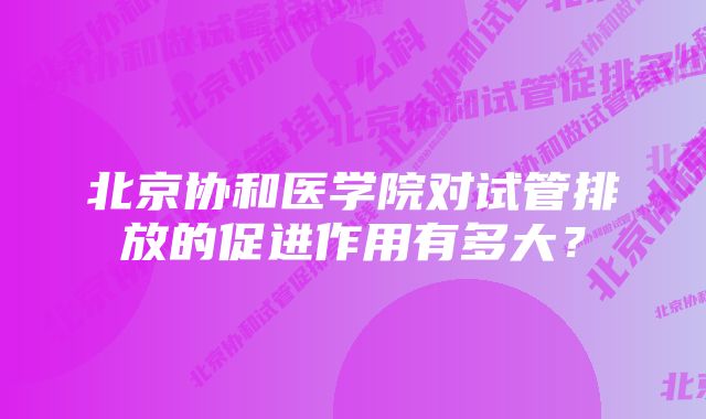 北京协和医学院对试管排放的促进作用有多大？