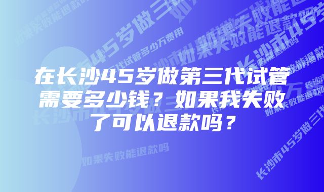 在长沙45岁做第三代试管需要多少钱？如果我失败了可以退款吗？