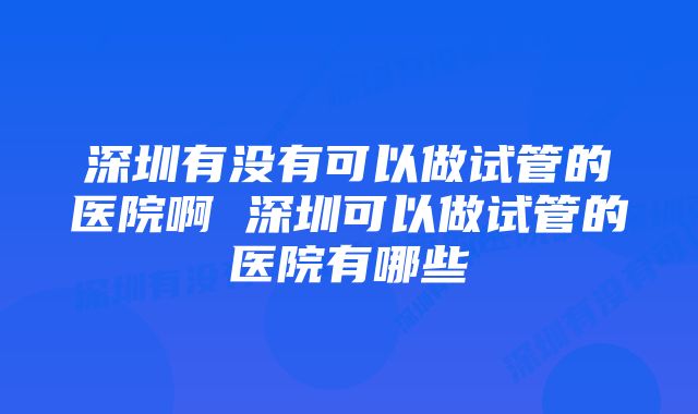 深圳有没有可以做试管的医院啊 深圳可以做试管的医院有哪些