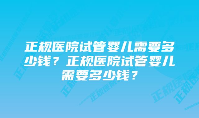 正规医院试管婴儿需要多少钱？正规医院试管婴儿需要多少钱？