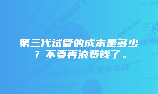 第三代试管的成本是多少？不要再浪费钱了。