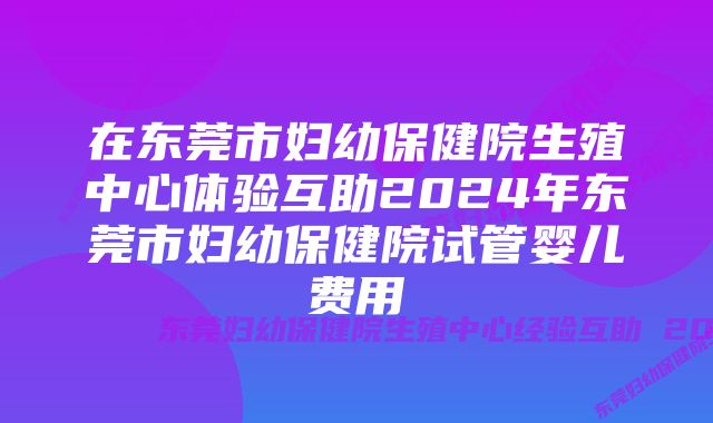 在东莞市妇幼保健院生殖中心体验互助2024年东莞市妇幼保健院试管婴儿费用