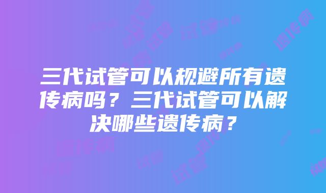 三代试管可以规避所有遗传病吗？三代试管可以解决哪些遗传病？