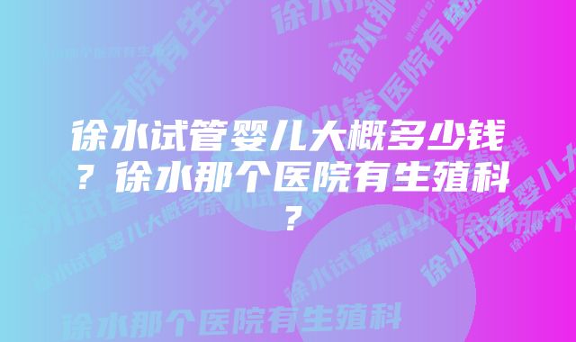 徐水试管婴儿大概多少钱？徐水那个医院有生殖科？