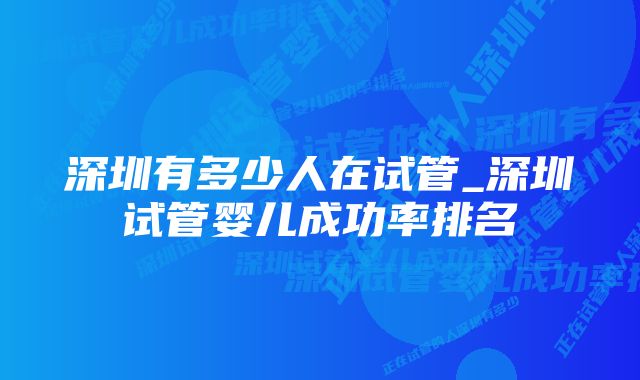 深圳有多少人在试管_深圳试管婴儿成功率排名