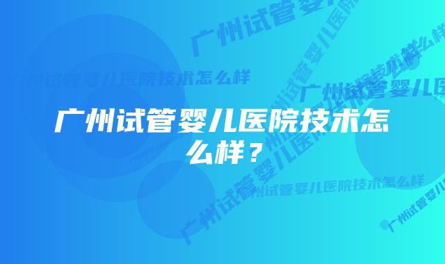 广州试管婴儿医院技术怎么样？