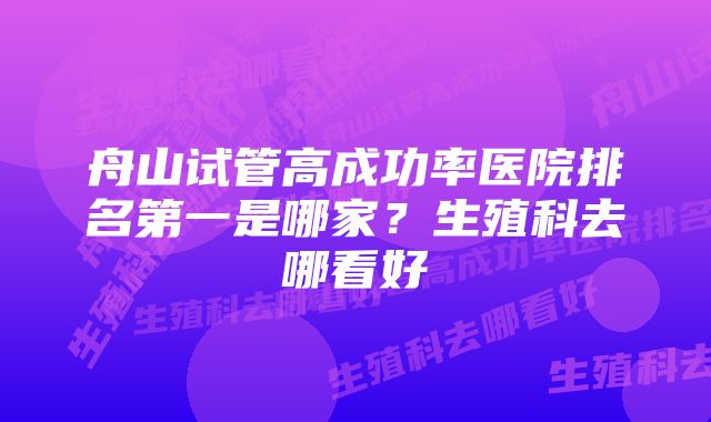 舟山试管高成功率医院排名第一是哪家？生殖科去哪看好