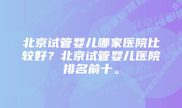 北京试管婴儿哪家医院比较好？北京试管婴儿医院排名前十。