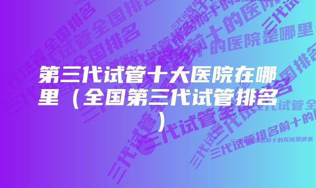 第三代试管十大医院在哪里（全国第三代试管排名）