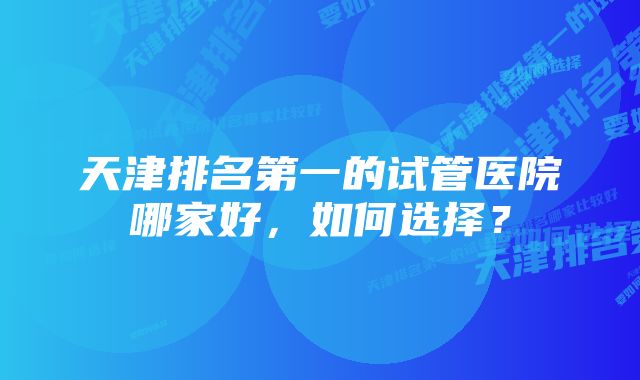 天津排名第一的试管医院哪家好，如何选择？