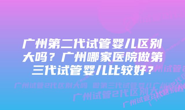 广州第二代试管婴儿区别大吗？广州哪家医院做第三代试管婴儿比较好？