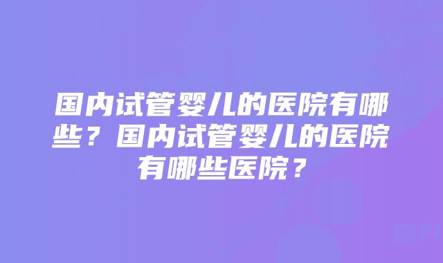 国内试管婴儿的医院有哪些？国内试管婴儿的医院有哪些医院？