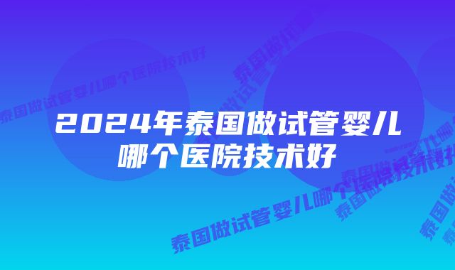 2024年泰国做试管婴儿哪个医院技术好