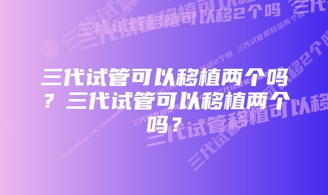 三代试管可以移植两个吗？三代试管可以移植两个吗？