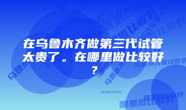 在乌鲁木齐做第三代试管太贵了。在哪里做比较好？