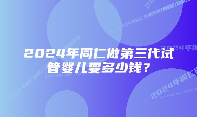 2024年同仁做第三代试管婴儿要多少钱？