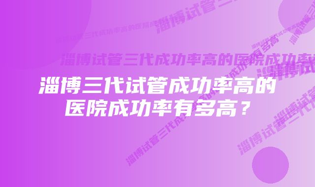 淄博三代试管成功率高的医院成功率有多高？