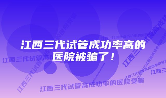 江西三代试管成功率高的医院被骗了！