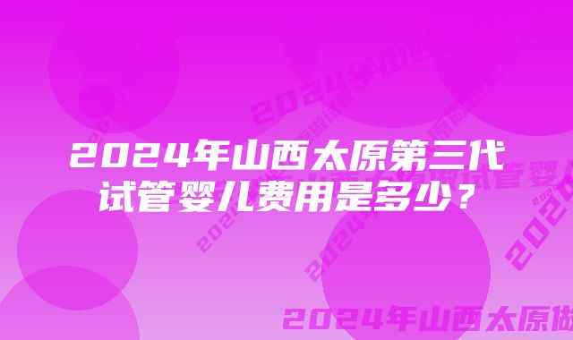 2024年山西太原第三代试管婴儿费用是多少？