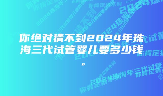 你绝对猜不到2024年珠海三代试管婴儿要多少钱。