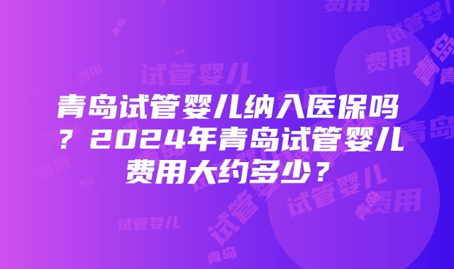 青岛试管婴儿纳入医保吗？2024年青岛试管婴儿费用大约多少？