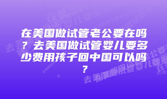 在美国做试管老公要在吗？去美国做试管婴儿要多少费用孩子回中国可以吗？