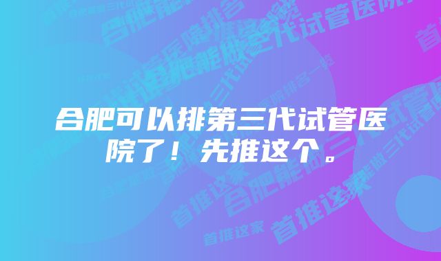 合肥可以排第三代试管医院了！先推这个。