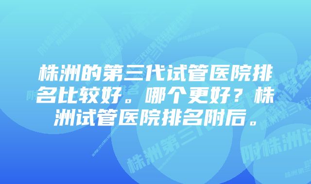 株洲的第三代试管医院排名比较好。哪个更好？株洲试管医院排名附后。