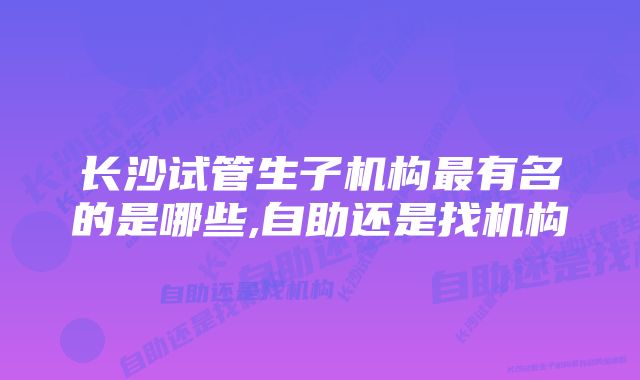 长沙试管生子机构最有名的是哪些,自助还是找机构