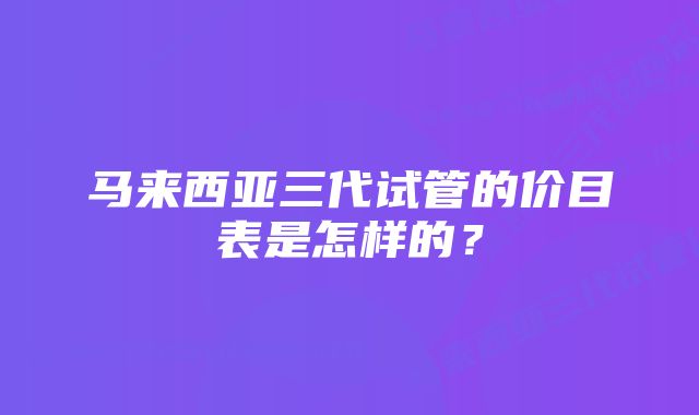 马来西亚三代试管的价目表是怎样的？