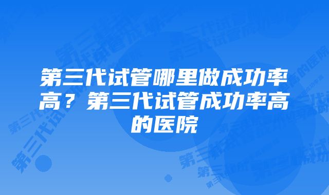 第三代试管哪里做成功率高？第三代试管成功率高的医院