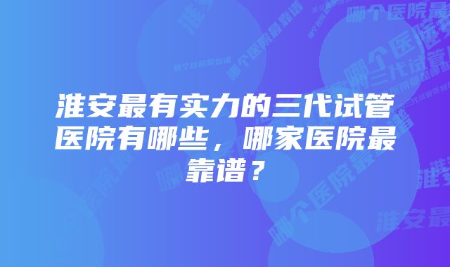 淮安最有实力的三代试管医院有哪些，哪家医院最靠谱？