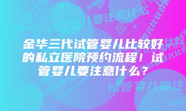 金华三代试管婴儿比较好的私立医院预约流程！试管婴儿要注意什么？