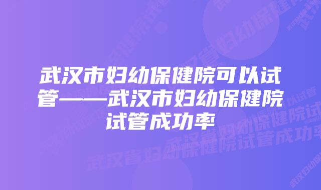 武汉市妇幼保健院可以试管——武汉市妇幼保健院试管成功率